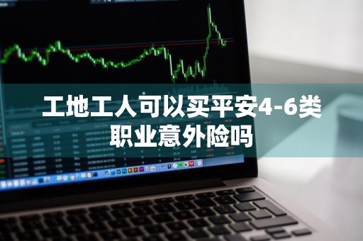 工地工人可以买平安4-6类职业意外险吗