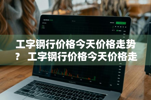 工字钢行价格今天价格走势？ 工字钢行价格今天价格走势图
