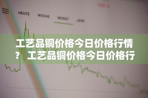 工艺品铜价格今日价格行情？ 工艺品铜价格今日价格行情最新