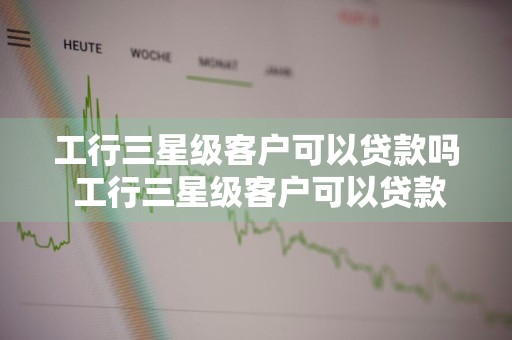 工行三星级客户可以贷款吗 工行三星级客户可以贷款吗知乎