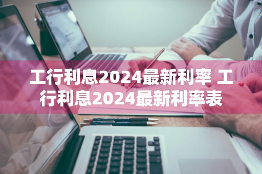 工行利息2024最新利率 工行利息2024最新利率表