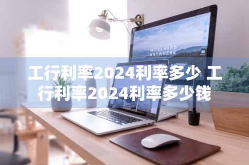 工行利率2024利率多少 工行利率2024利率多少钱