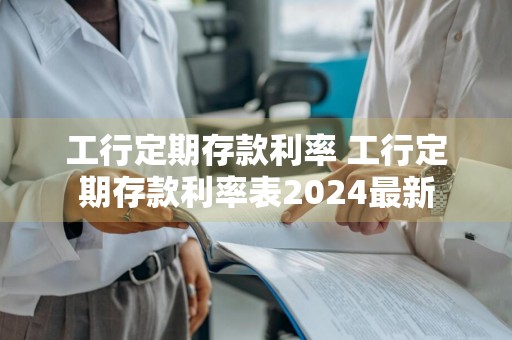 工行定期存款利率 工行定期存款利率表2024最新