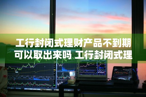 工行封闭式理财产品不到期可以取出来吗 工行封闭式理财产品不到期可以取出来吗