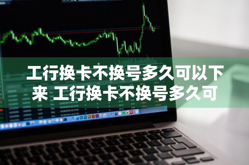 工行换卡不换号多久可以下来 工行换卡不换号多久可以下来线上