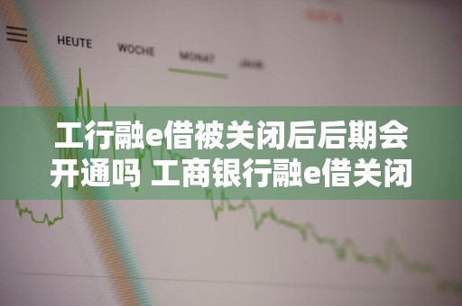 工行融e借被关闭后后期会开通吗 工商银行融e借关闭了是否还能再开放额度?