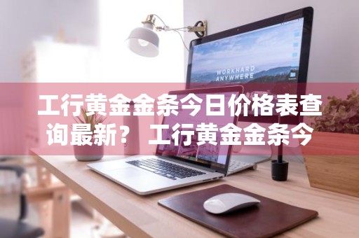 工行黄金金条今日价格表查询最新？ 工行黄金金条今日价格表查询最新消息