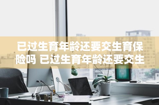 已过生育年龄还要交生育保险吗 已过生育年龄还要交生育保险吗怎么办