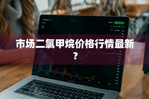 市场二氯甲烷价格行情最新？