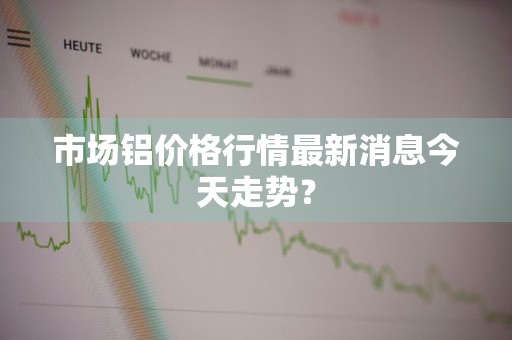 市场铝价格行情最新消息今天走势？