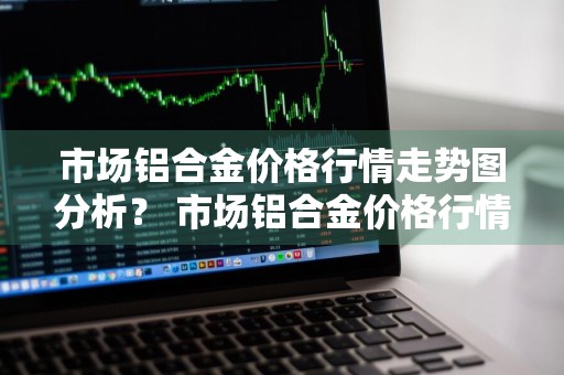 市场铝合金价格行情走势图分析？ 市场铝合金价格行情走势图分析最新
