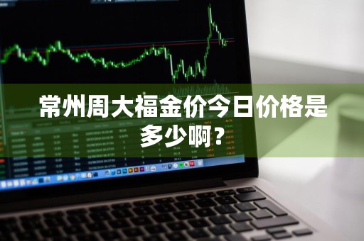 常州周大福金价今日价格是多少啊？