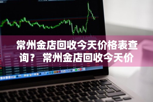 常州金店回收今天价格表查询？ 常州金店回收今天价格表查询电话