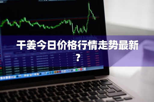 干姜今日价格行情走势最新？