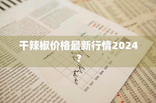 干辣椒价格最新行情2024？