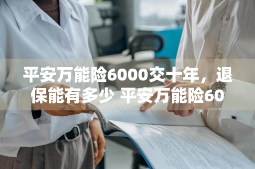 平安万能险6000交十年，退保能有多少 平安万能险6000交十年,退保能有多少钱