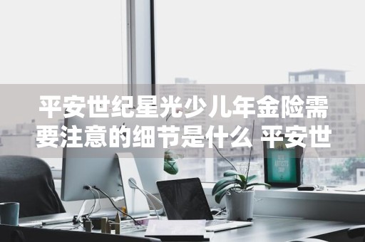 平安世纪星光少儿年金险需要注意的细节是什么 平安世纪星光少儿两全保险怎么拿钱