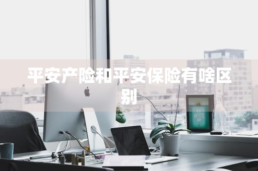 平安产险和平安保险有啥区别