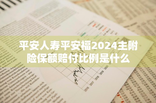 平安人寿平安福2024主附险保额赔付比例是什么