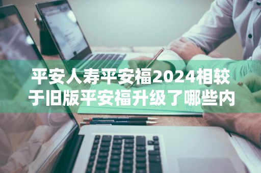 平安人寿平安福2024相较于旧版平安福升级了哪些内容 平安福2020升级了什么