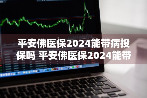 平安佛医保2024能带病投保吗 平安佛医保2024能带病投保吗多少钱