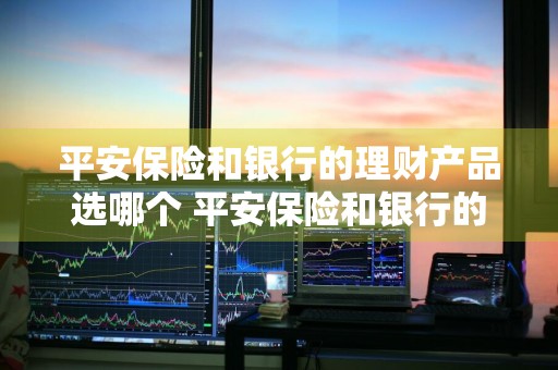 平安保险和银行的理财产品选哪个 平安保险和银行的理财产品选哪个好
