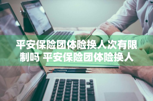 平安保险团体险换人次有限制吗 平安保险团体险换人次有限制吗多少钱