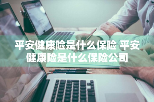 平安健康险是什么保险 平安健康险是什么保险公司