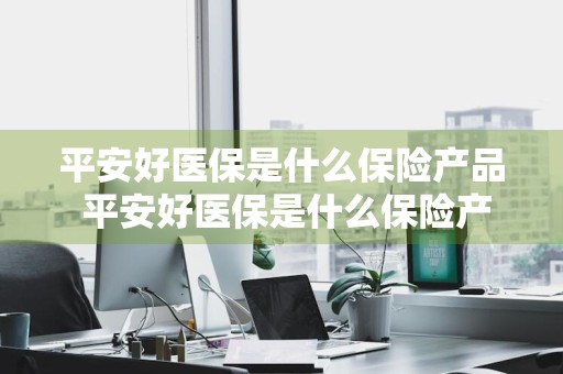 平安好医保是什么保险产品 平安好医保是什么保险产品啊
