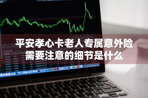 平安孝心卡老人专属意外险需要注意的细节是什么