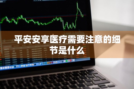 平安安享医疗需要注意的细节是什么