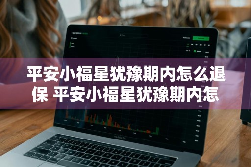 平安小福星犹豫期内怎么退保 平安小福星犹豫期内怎么退保险费