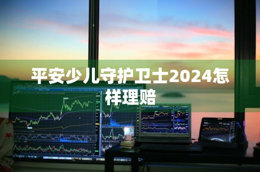 平安少儿守护卫士2024怎样理赔