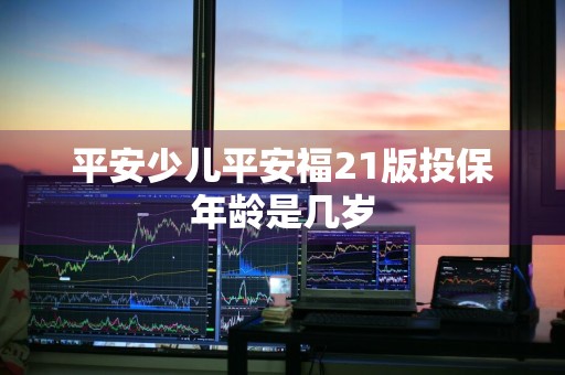 平安少儿平安福21版投保年龄是几岁