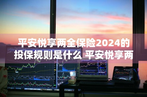 平安悦享两全保险2024的投保规则是什么 平安悦享两全保险2024的投保规则是什么