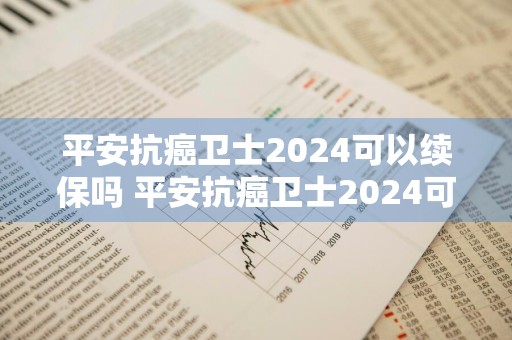 平安抗癌卫士2024可以续保吗 平安抗癌卫士2024可以续保吗多少钱