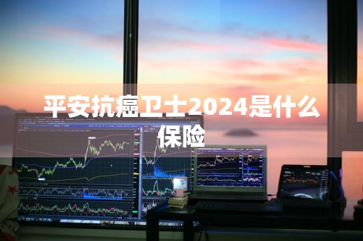 平安抗癌卫士2024是什么保险