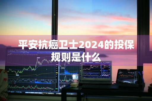 平安抗癌卫士2024的投保规则是什么