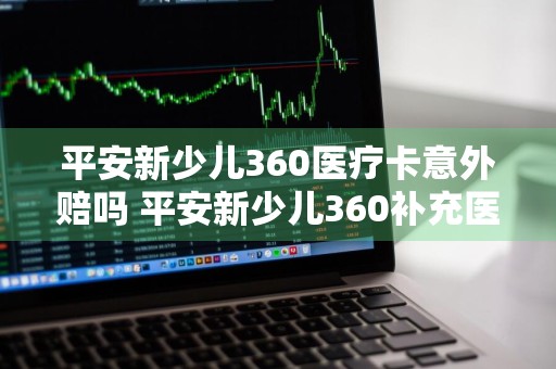 平安新少儿360医疗卡意外赔吗 平安新少儿360补充医疗保险卡尊享版