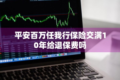 平安百万任我行保险交满10年给退保费吗