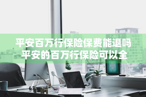 平安百万行保险保费能退吗 平安的百万行保险可以全额退保吗