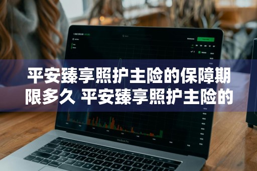 平安臻享照护主险的保障期限多久 平安臻享照护主险的保障期限多久啊