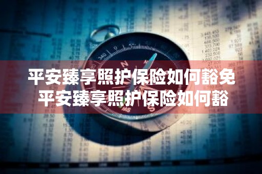 平安臻享照护保险如何豁免 平安臻享照护保险如何豁免保单