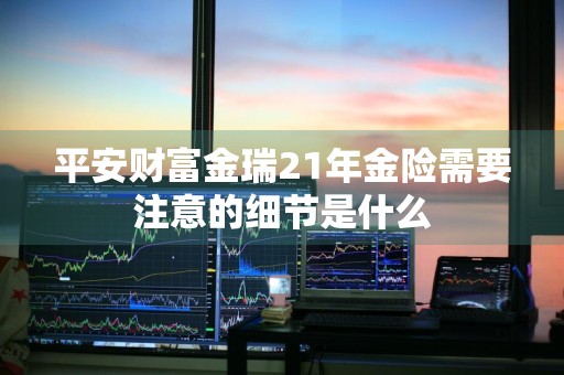 平安财富金瑞21年金险需要注意的细节是什么