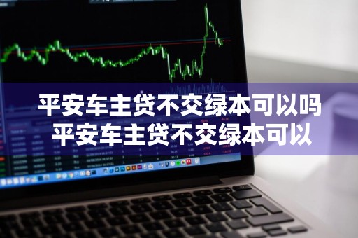 平安车主贷不交绿本可以吗 平安车主贷不交绿本可以吗