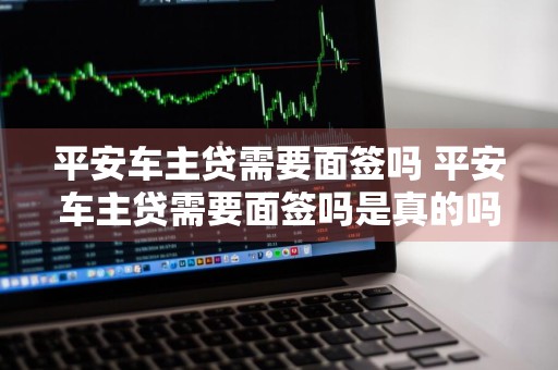 平安车主贷需要面签吗 平安车主贷需要面签吗是真的吗
