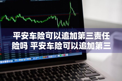 平安车险可以追加第三责任险吗 平安车险可以追加第三责任险吗多少钱