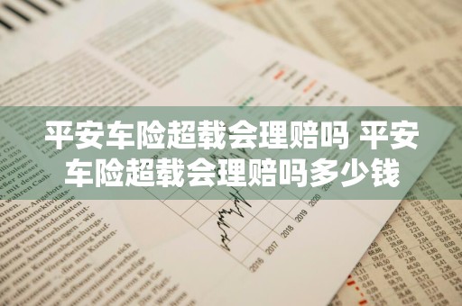平安车险超载会理赔吗 平安车险超载会理赔吗多少钱