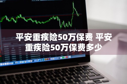 平安重疾险50万保费 平安重疾险50万保费多少