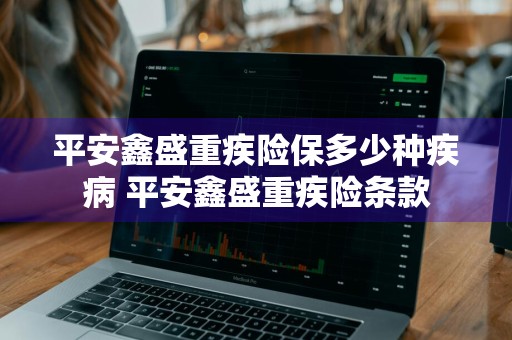 平安鑫盛重疾险保多少种疾病 平安鑫盛重疾险条款